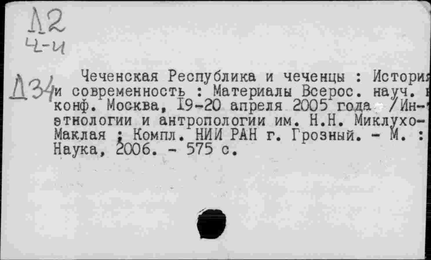 ﻿Л2
л „ ' Чеченская Республика и чеченцы : Истори Л >-/и современность : Материалы Всерос. науч.
конф. Москва, 19-20 апреля 2005 года /Ин-этнологии и антропологии им. Н.Н. Миклухо-Маклая : Компл. НИИ РАН г. Грозный. - М. : Наука, 2006. - 575 с.